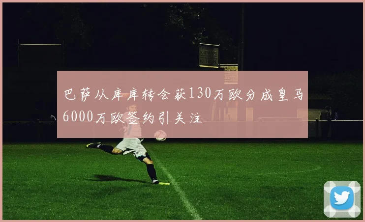巴萨从库库转会获130万欧分成皇马6000万欧签约引关注