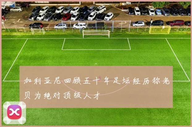 加利亚尼回顾五十年足坛经历称老贝为绝对顶级人才