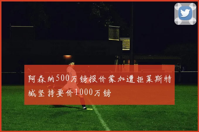 阿森纳500万镑报价蒙加遭拒莱斯特城坚持要价1000万镑