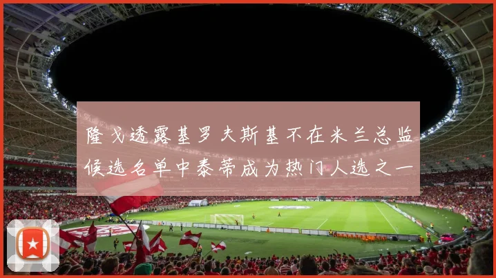 隆戈透露基罗夫斯基不在米兰总监候选名单中泰蒂成为热门人选之一