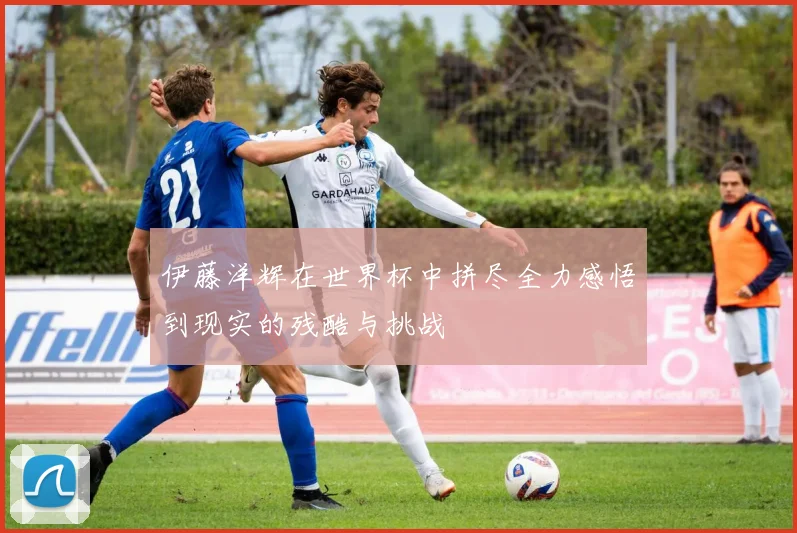 伊藤洋辉在世界杯中拼尽全力感悟到现实的残酷与挑战
