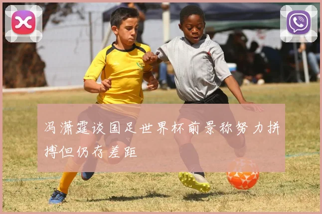 冯潇霆谈国足世界杯前景称努力拼搏但仍存差距