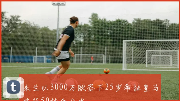 米兰以3000万欧签下25岁希拉皇马将获50转会分成