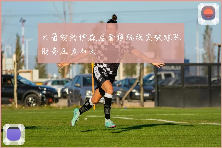 火箭续约伊森后奢侈税线突破球队财务压力加大