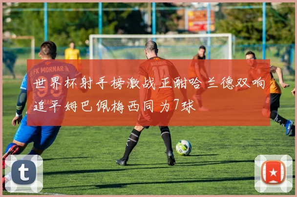 世界杯射手榜激战正酣哈兰德双响追平姆巴佩梅西同为7球