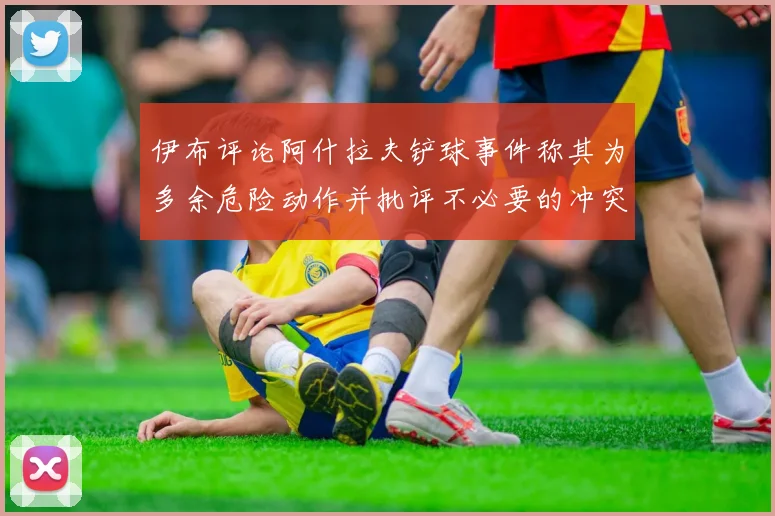 伊布评论阿什拉夫铲球事件称其为多余危险动作并批评不必要的冲突