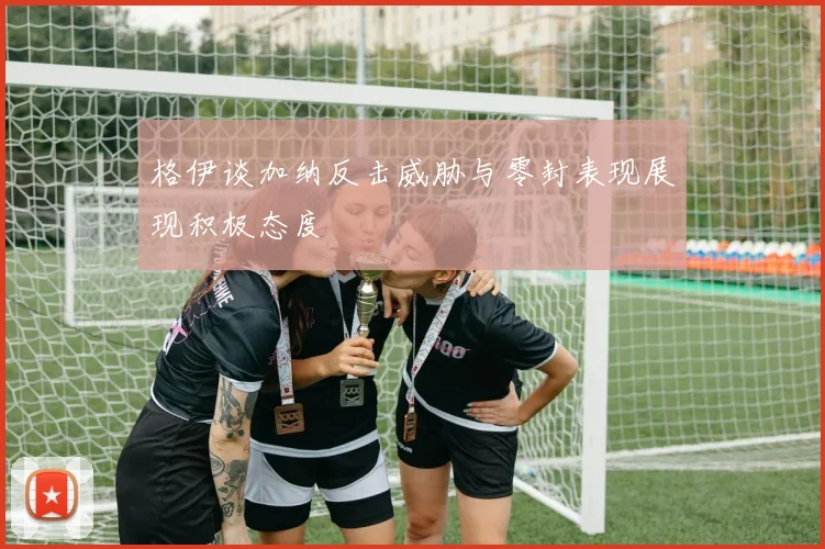 格伊谈加纳反击威胁与零封表现展现积极态度